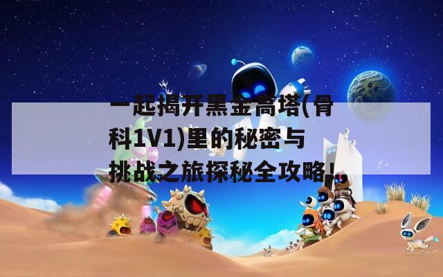 一起揭开黑金高塔(骨科1V1)里的秘密与挑战之旅探秘全攻略！