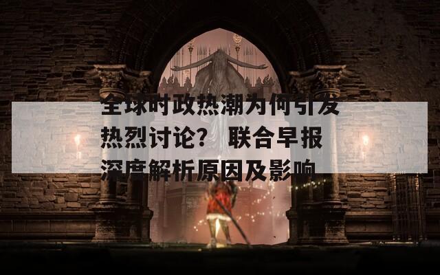 全球时政热潮为何引发热烈讨论？ 联合早报深度解析原因及影响