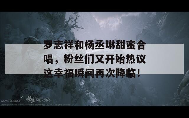 罗志祥和杨丞琳甜蜜合唱，粉丝们又开始热议这幸福瞬间再次降临！