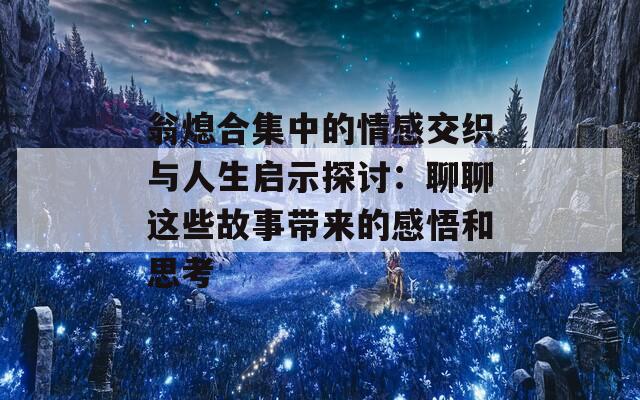 翁熄合集中的情感交织与人生启示探讨：聊聊这些故事带来的感悟和思考