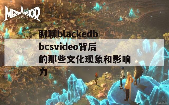 聊聊blackedbbcsvideo背后的那些文化现象和影响力