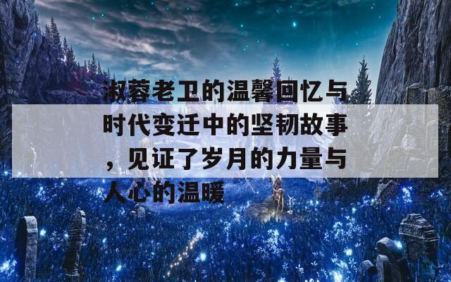 淑蓉老卫的温馨回忆与时代变迁中的坚韧故事，见证了岁月的力量与人心的温暖