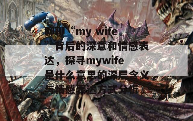 聊聊“my wife”背后的深意和情感表达，探寻mywife是什么意思的深层含义与情感表达方式分析