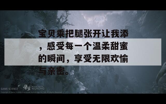 宝贝乘把腿张开让我添，感受每一个温柔甜蜜的瞬间，享受无限欢愉与亲密。