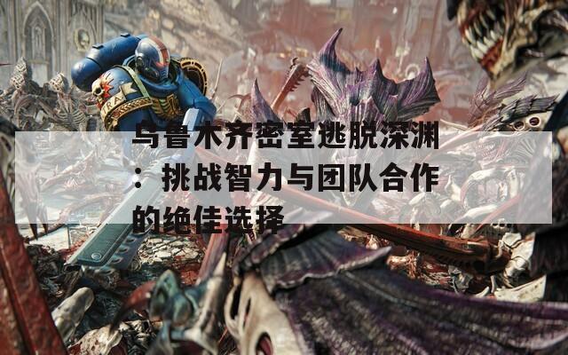 乌鲁木齐密室逃脱深渊：挑战智力与团队合作的绝佳选择