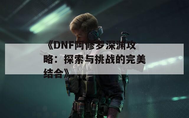 《DNF阿修罗深渊攻略：探索与挑战的完美结合》