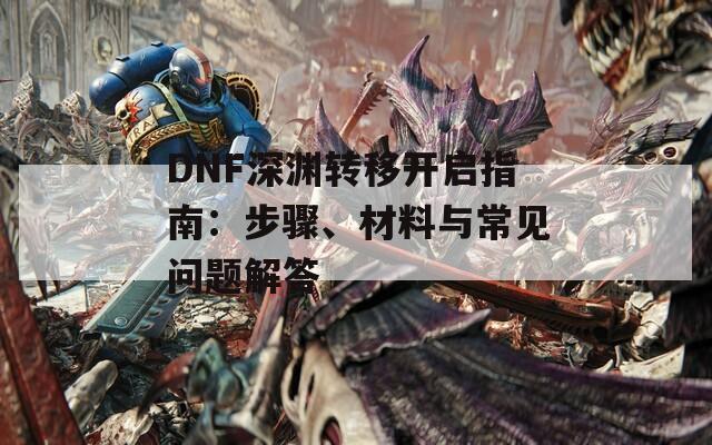 DNF深渊转移开启指南：步骤、材料与常见问题解答