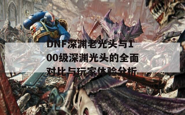 DNF深渊老光头与100级深渊光头的全面对比与玩家体验分析