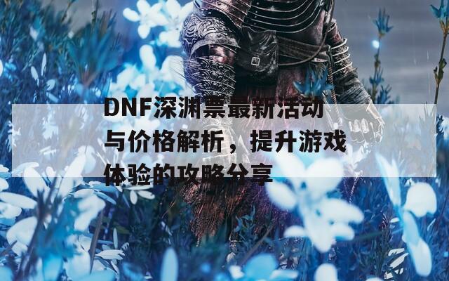 DNF深渊票最新活动与价格解析，提升游戏体验的攻略分享