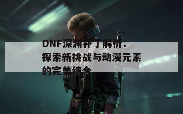 DNF深渊补丁解析：探索新挑战与动漫元素的完美结合