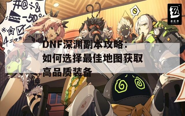 DNF深渊副本攻略：如何选择最佳地图获取高品质装备