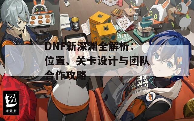 DNF新深渊全解析：位置、关卡设计与团队合作攻略