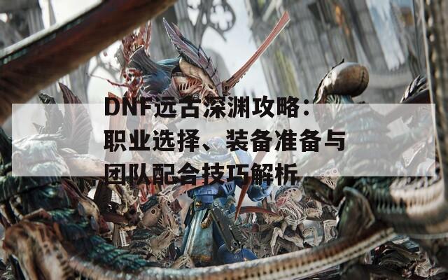 DNF远古深渊攻略：职业选择、装备准备与团队配合技巧解析