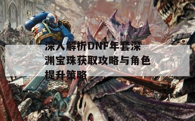 深入解析DNF年套深渊宝珠获取攻略与角色提升策略