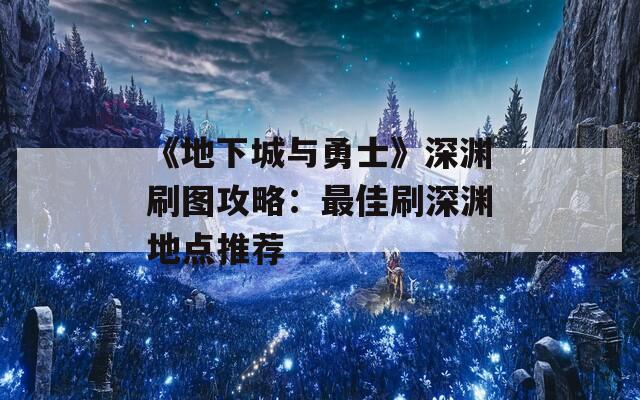 《地下城与勇士》深渊刷图攻略：最佳刷深渊地点推荐