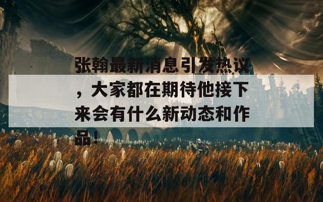 张翰最新消息引发热议，大家都在期待他接下来会有什么新动态和作品！