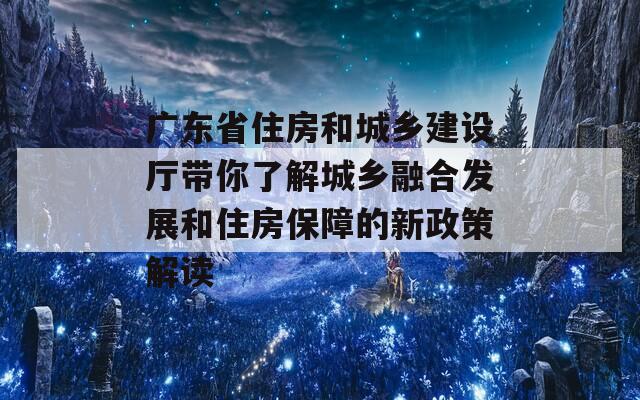 广东省住房和城乡建设厅带你了解城乡融合发展和住房保障的新政策解读