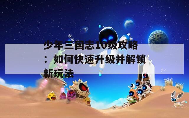 少年三国志10级攻略：如何快速升级并解锁新玩法