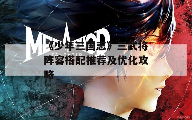 《少年三国志》三武将阵容搭配推荐及优化攻略