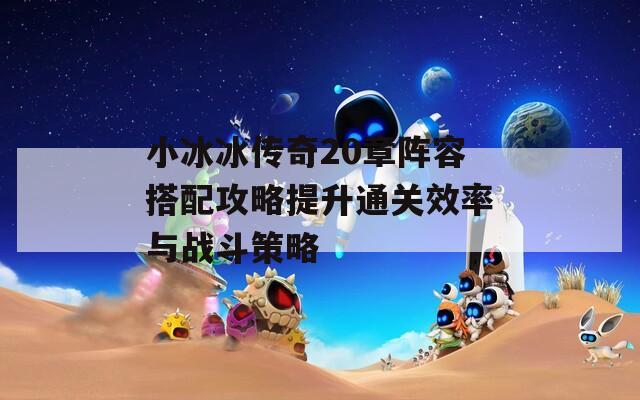 小冰冰传奇20章阵容搭配攻略提升通关效率与战斗策略