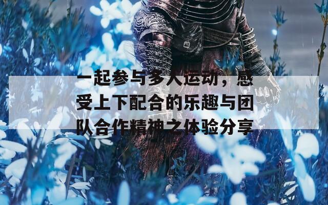 一起参与多人运动，感受上下配合的乐趣与团队合作精神之体验分享