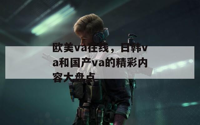 欧美va在线，日韩va和国产va的精彩内容大盘点