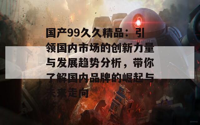 国产99久久精品：引领国内市场的创新力量与发展趋势分析，带你了解国内品牌的崛起与未来走向