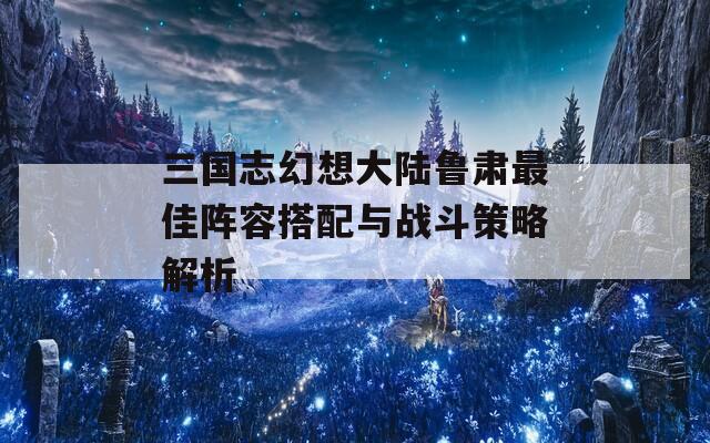 三国志幻想大陆鲁肃最佳阵容搭配与战斗策略解析