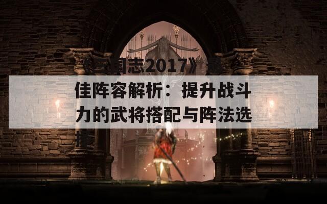 《三国志2017》最佳阵容解析：提升战斗力的武将搭配与阵法选择