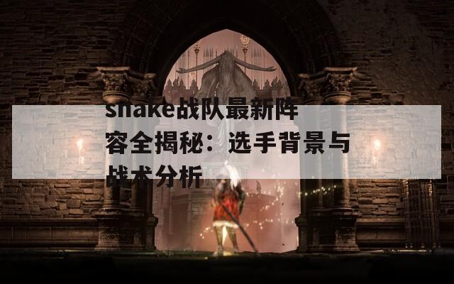 snake战队最新阵容全揭秘：选手背景与战术分析