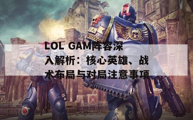 LOL GAM阵容深入解析：核心英雄、战术布局与对局注意事项