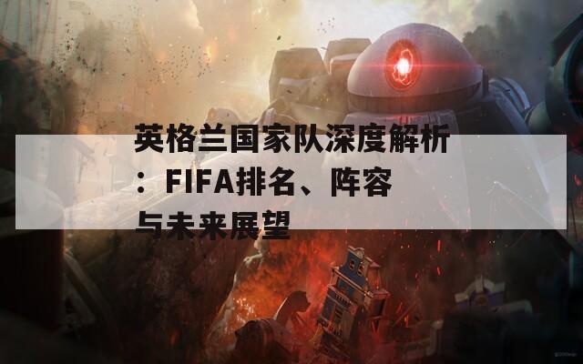 英格兰国家队深度解析：FIFA排名、阵容与未来展望