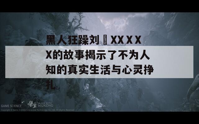 黑人狂躁刘玥XXⅩXX的故事揭示了不为人知的真实生活与心灵挣扎