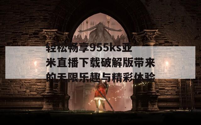 轻松畅享955ks亚米直播下载破解版带来的无限乐趣与精彩体验