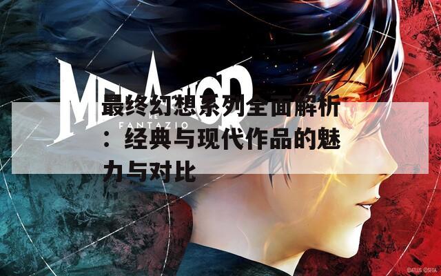 最终幻想系列全面解析：经典与现代作品的魅力与对比