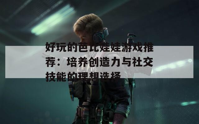 好玩的芭比娃娃游戏推荐：培养创造力与社交技能的理想选择