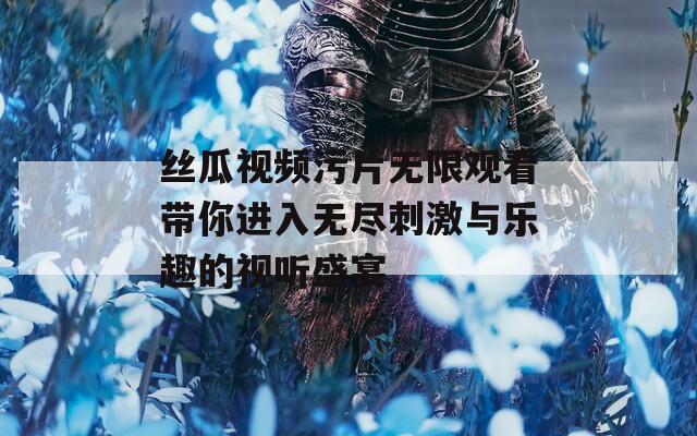 丝瓜视频污片无限观看带你进入无尽刺激与乐趣的视听盛宴