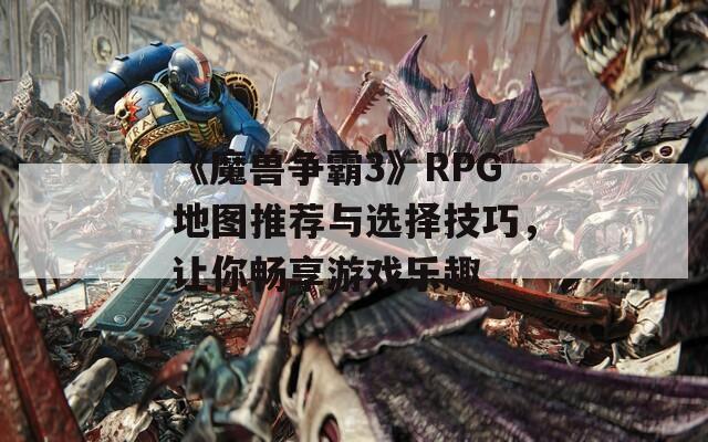 《魔兽争霸3》RPG地图推荐与选择技巧，让你畅享游戏乐趣