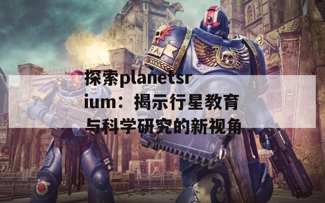 探索planetsrium：揭示行星教育与科学研究的新视角