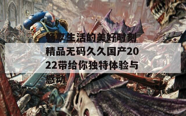 畅享生活的美好时刻 精品无码久久国产2022带给你独特体验与感动