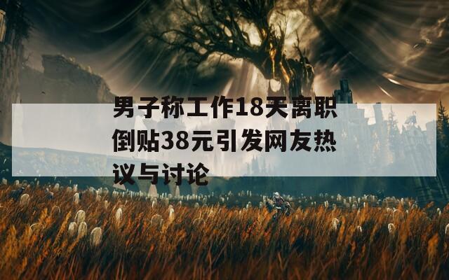 男子称工作18天离职倒贴38元引发网友热议与讨论