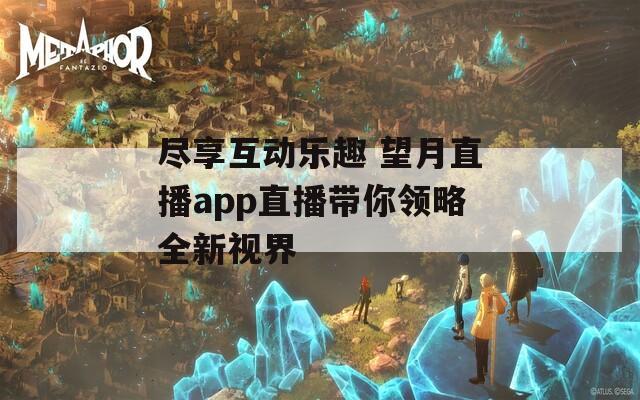 尽享互动乐趣 望月直播app直播带你领略全新视界