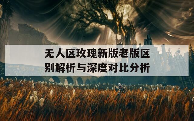 无人区玫瑰新版老版区别解析与深度对比分析