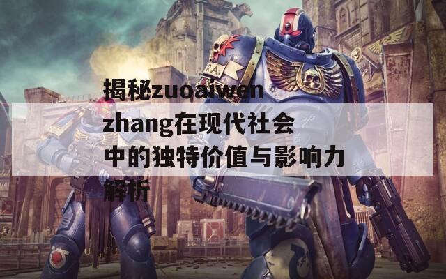 揭秘zuoaiwenzhang在现代社会中的独特价值与影响力解析