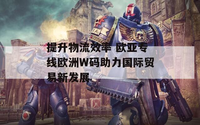 提升物流效率 欧亚专线欧洲W码助力国际贸易新发展