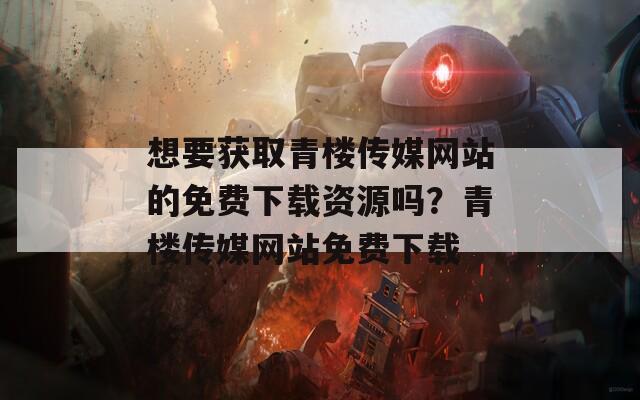 想要获取青楼传媒网站的免费下载资源吗？青楼传媒网站免费下载