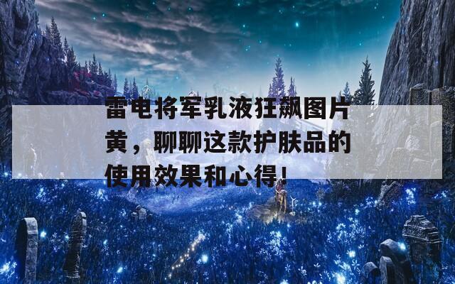 雷电将军乳液狂飙图片黄，聊聊这款护肤品的使用效果和心得！