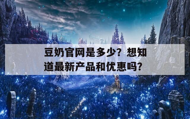 豆奶官网是多少？想知道最新产品和优惠吗？