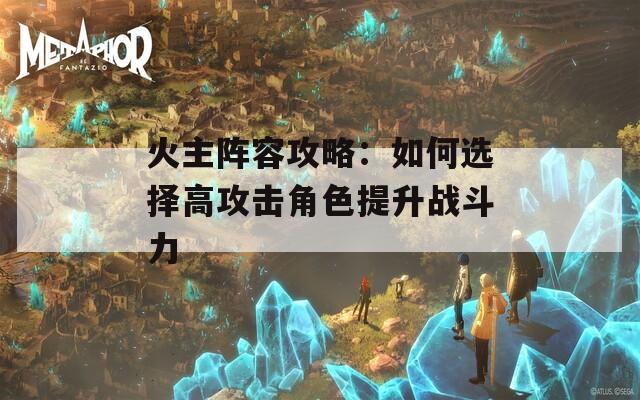 火主阵容攻略：如何选择高攻击角色提升战斗力