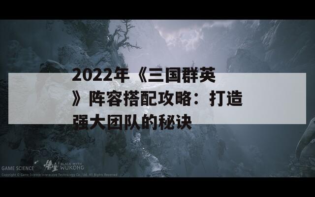 2022年《三国群英》阵容搭配攻略：打造强大团队的秘诀